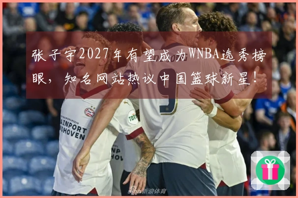 张子宇2027年有望成为WNBA选秀榜眼，知名网站热议中国篮球新星！