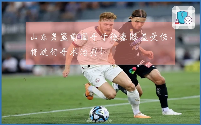 山东男篮前国手于德豪膝盖受伤，将进行手术治疗！