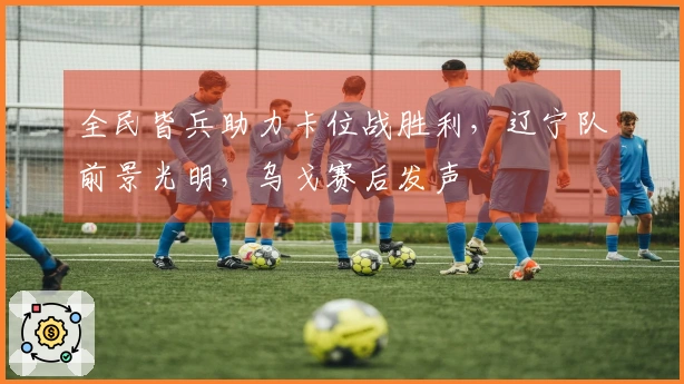 全民皆兵助力卡位战胜利，辽宁队前景光明，乌戈赛后发声