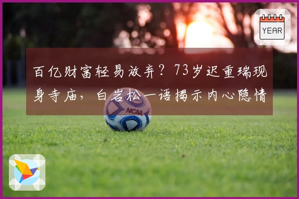 百亿财富轻易放弃？73岁迟重瑞现身寺庙，白岩松一语揭示内心隐情