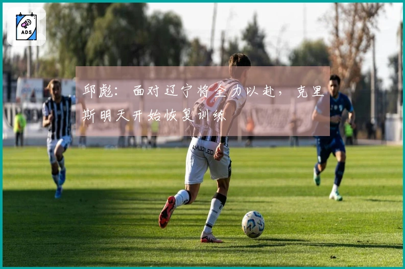 邱彪：面对辽宁将全力以赴，克里斯明天开始恢复训练