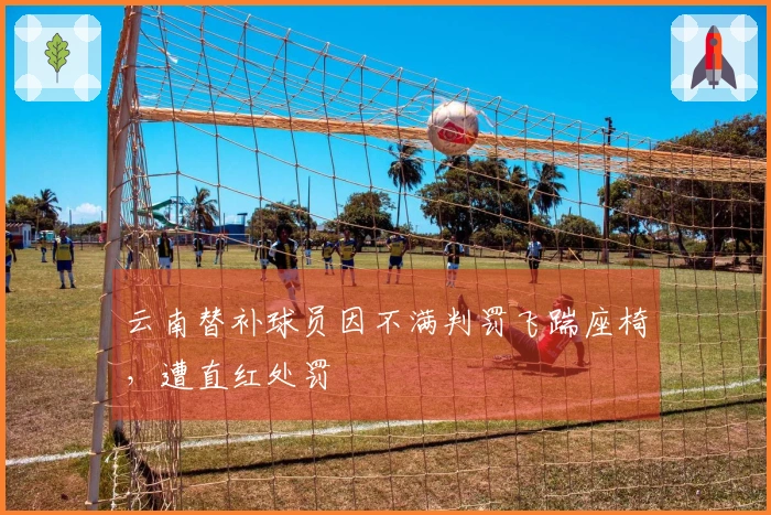 云南替补球员因不满判罚飞踹座椅，遭直红处罚