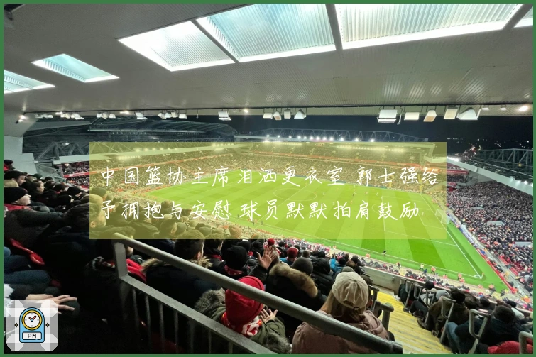 中国篮协主席泪洒更衣室 郭士强给予拥抱与安慰 球员默默拍肩鼓励