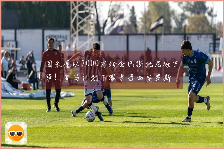 国米愿以7000万转会巴斯托尼给巴萨！皇马计划下赛季召回克罗斯
