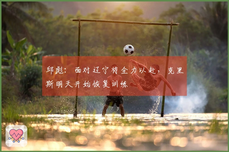 邱彪：面对辽宁将全力以赴，克里斯明天开始恢复训练