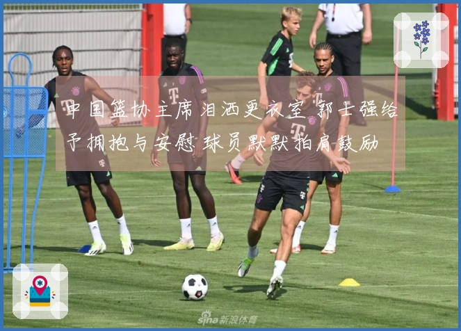 中国篮协主席泪洒更衣室 郭士强给予拥抱与安慰 球员默默拍肩鼓励