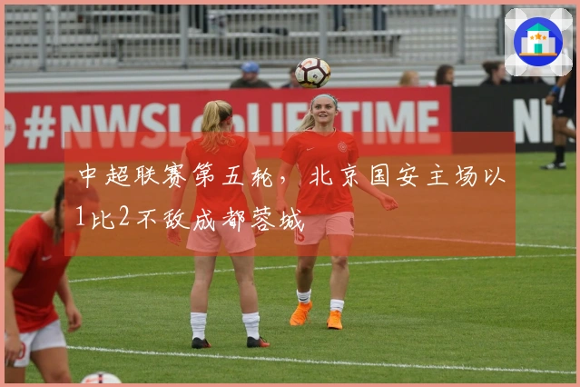 中超联赛第五轮，北京国安主场以1比2不敌成都蓉城