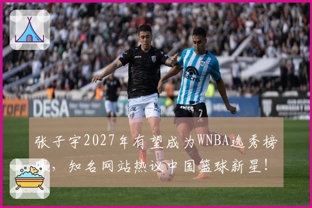 张子宇2027年有望成为WNBA选秀榜眼，知名网站热议中国篮球新星！