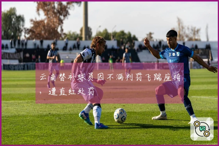 云南替补球员因不满判罚飞踹座椅，遭直红处罚